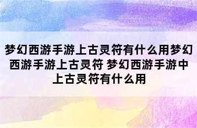 梦幻西游手游上古灵符有什么用梦幻西游手游上古灵符 梦幻西游手游中上古灵符有什么用